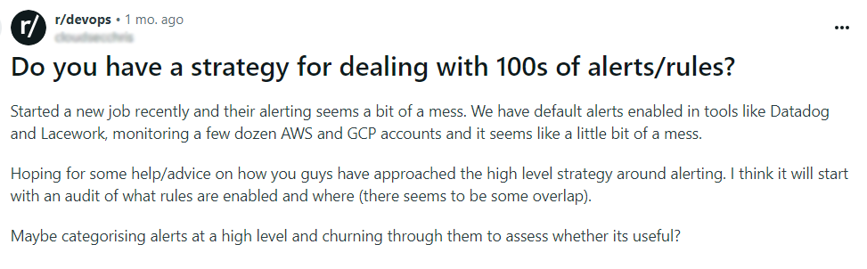 Reddit Post Titled: "Do you have a strategy for dealing with 100s of alerts/rules?" and reads "Started a new job recently and their alerting seems a bit of a mess. We have default alerts enabled in tools like Datadog and Lacework, monitoring a few dozen AWS and GCP accounts and it seems like a little bit of a mess. Hoping for some help/advice on how you guys have approached the high level strategy around alerting. I think it will start with an audit of what rules are enabled and where (there seems to be some overlap). Maybe categorizing alerts at a high level and churning through them to assess whether its useful?" 